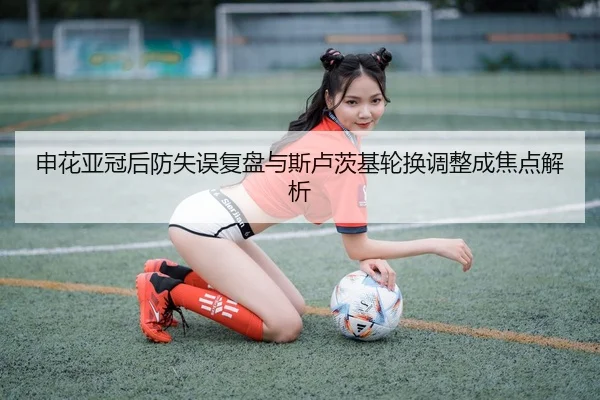 申花亚冠后防失误复盘与斯卢茨基轮换调整成焦点解析